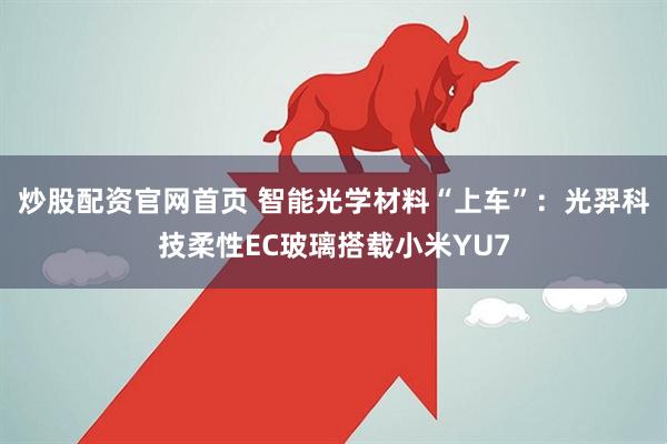 炒股配资官网首页 智能光学材料“上车”：光羿科技柔性EC玻璃搭载小米YU7