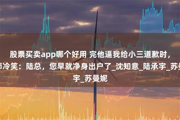 股票买卖app哪个好用 完他逼我给小三道歉时，律师冷笑：陆总，您早就净身出户了_沈知意_陆承宇_苏曼妮