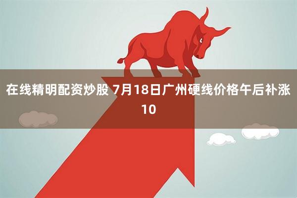在线精明配资炒股 7月18日广州硬线价格午后补涨10