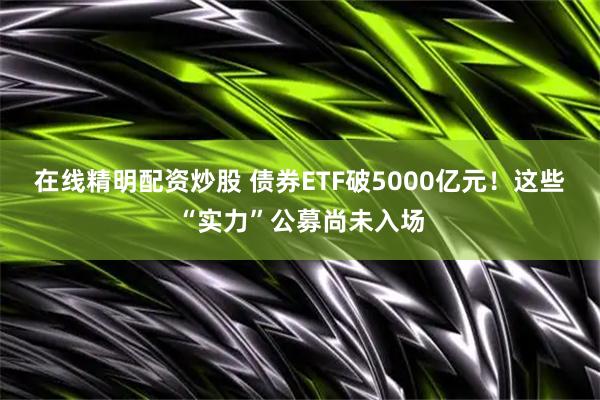 在线精明配资炒股 债券ETF破5000亿元！这些“实力”公募尚未入场