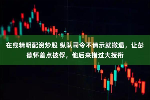 在线精明配资炒股 纵队司令不请示就撤退，让彭德怀差点被俘，他后来错过大授衔