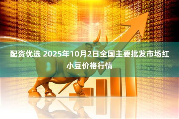 配资优选 2025年10月2日全国主要批发市场红小豆价格行情