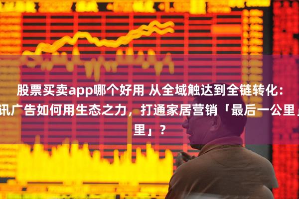 股票买卖app哪个好用 从全域触达到全链转化：腾讯广告如何用生态之力，打通家居营销「最后一公里」？
