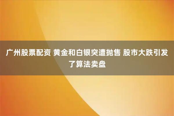广州股票配资 黄金和白银突遭抛售 股市大跌引发了算法卖盘